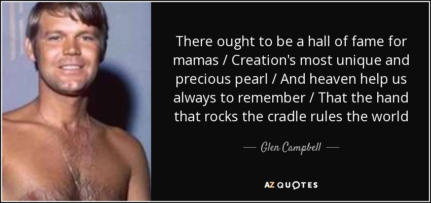 There ought to be a hall of fame for mamas / Creation's most unique and precious pearl / And heaven help us always to remember / That the hand that rocks the cradle rules the world - Glen Campbell