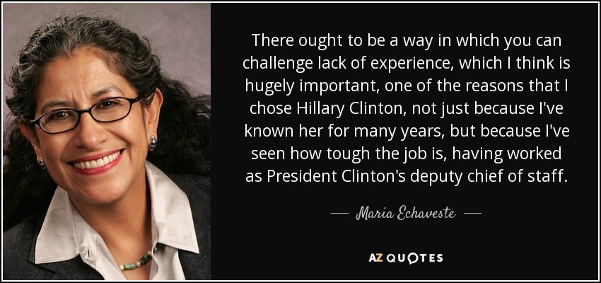 There ought to be a way in which you can challenge lack of experience, which I think is hugely important, one of the reasons that I chose Hillary Clinton, not just because I've known her for many years, but because I've seen how tough the job is, having worked as President Clinton's deputy chief of staff. - Maria Echaveste