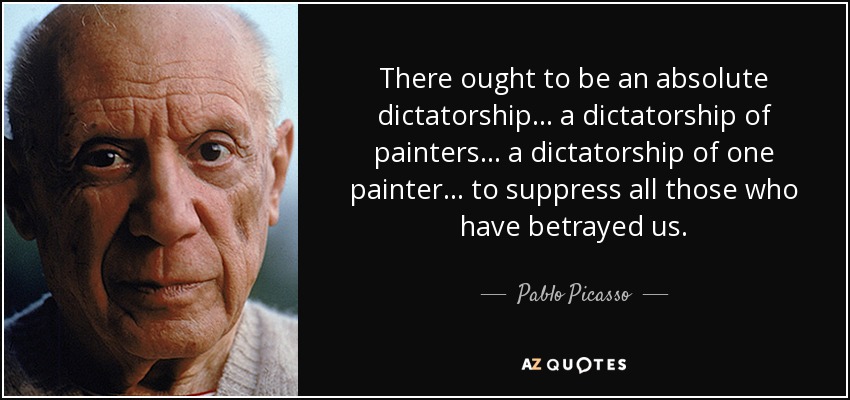 There ought to be an absolute dictatorship... a dictatorship of painters... a dictatorship of one painter... to suppress all those who have betrayed us. - Pablo Picasso