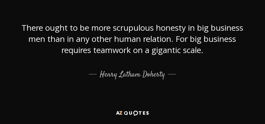 There ought to be more scrupulous honesty in big business men than in any other human relation. For big business requires teamwork on a gigantic scale. - Henry Latham Doherty
