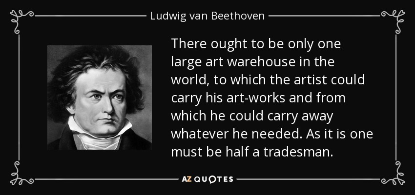There ought to be only one large art warehouse in the world, to which the artist could carry his art-works and from which he could carry away whatever he needed. As it is one must be half a tradesman. - Ludwig van Beethoven