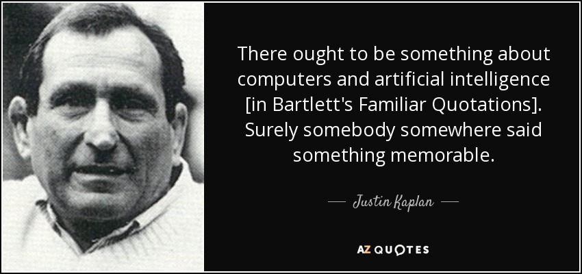 There ought to be something about computers and artificial intelligence [in Bartlett's Familiar Quotations]. Surely somebody somewhere said something memorable. - Justin Kaplan