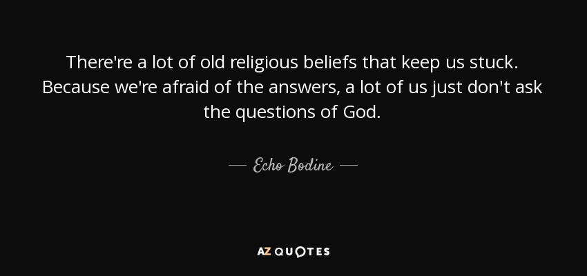 There're a lot of old religious beliefs that keep us stuck. Because we're afraid of the answers, a lot of us just don't ask the questions of God. - Echo Bodine