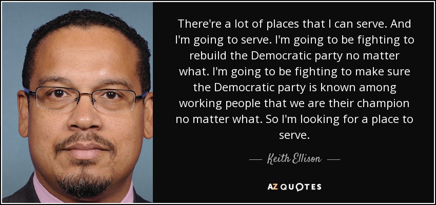 There're a lot of places that I can serve. And I'm going to serve. I'm going to be fighting to rebuild the Democratic party no matter what. I'm going to be fighting to make sure the Democratic party is known among working people that we are their champion no matter what. So I'm looking for a place to serve. - Keith Ellison