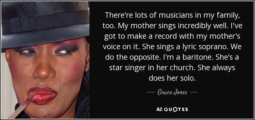 There're lots of musicians in my family, too. My mother sings incredibly well. I've got to make a record with my mother's voice on it. She sings a lyric soprano. We do the opposite. I'm a baritone. She's a star singer in her church. She always does her solo. - Grace Jones