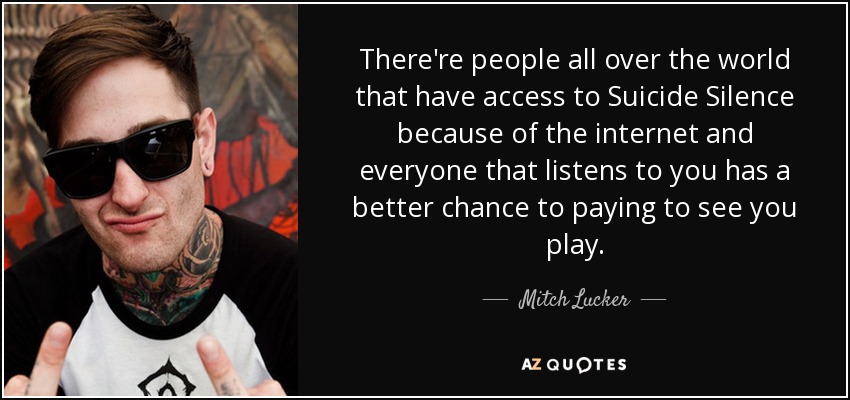 There're people all over the world that have access to Suicide Silence because of the internet and everyone that listens to you has a better chance to paying to see you play. - Mitch Lucker