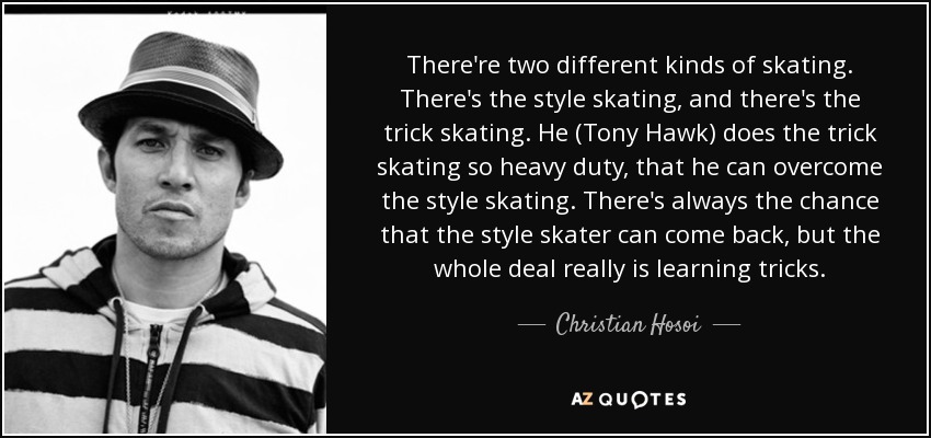 There're two different kinds of skating. There's the style skating, and there's the trick skating. He (Tony Hawk) does the trick skating so heavy duty, that he can overcome the style skating. There's always the chance that the style skater can come back, but the whole deal really is learning tricks. - Christian Hosoi