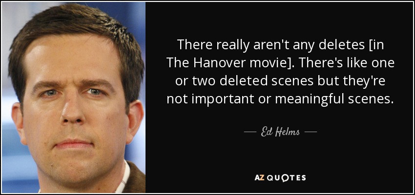 There really aren't any deletes [in The Hanover movie]. There's like one or two deleted scenes but they're not important or meaningful scenes. - Ed Helms