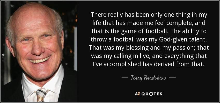There really has been only one thing in my life that has made me feel complete, and that is the game of football. The ability to throw a football was my God-given talent. That was my blessing and my passion; that was my calling in live, and everything that I've accomplished has derived from that. - Terry Bradshaw