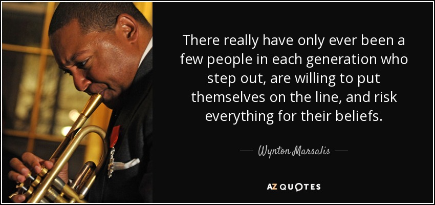 There really have only ever been a few people in each generation who step out, are willing to put themselves on the line, and risk everything for their beliefs. - Wynton Marsalis