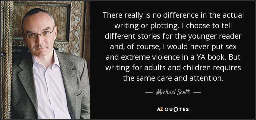There really is no difference in the actual writing or plotting. I choose to tell different stories for the younger reader and, of course, I would never put sex and extreme violence in a YA book. But writing for adults and children requires the same care and attention. - Michael Scott