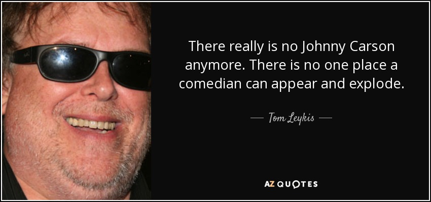 There really is no Johnny Carson anymore. There is no one place a comedian can appear and explode. - Tom Leykis