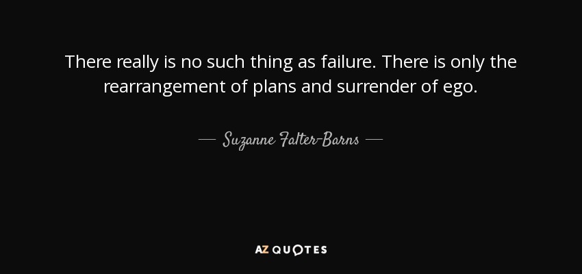 There really is no such thing as failure. There is only the rearrangement of plans and surrender of ego. - Suzanne Falter-Barns