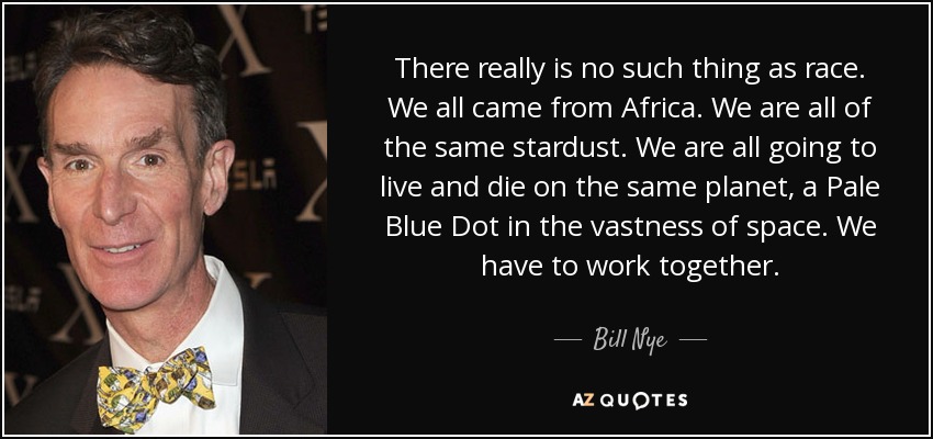 There really is no such thing as race. We all came from Africa. We are all of the same stardust. We are all going to live and die on the same planet, a Pale Blue Dot in the vastness of space. We have to work together. - Bill Nye