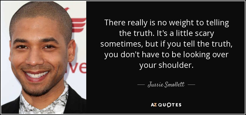 There really is no weight to telling the truth. It's a little scary sometimes, but if you tell the truth, you don't have to be looking over your shoulder. - Jussie Smollett