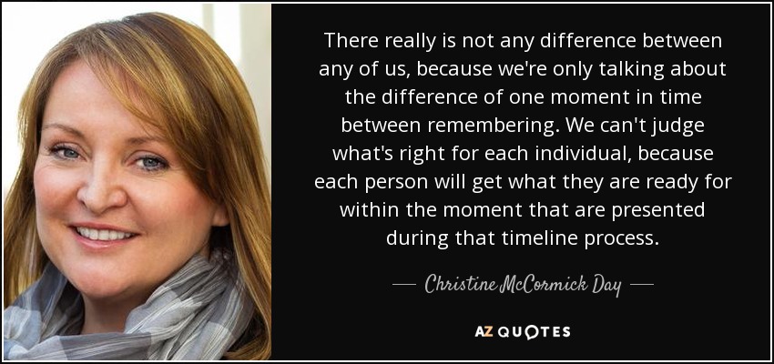 There really is not any difference between any of us, because we're only talking about the difference of one moment in time between remembering. We can't judge what's right for each individual, because each person will get what they are ready for within the moment that are presented during that timeline process. - Christine McCormick Day