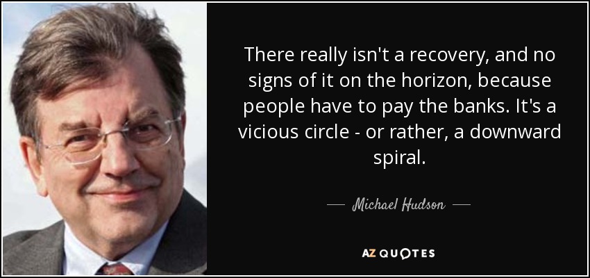 There really isn't a recovery, and no signs of it on the horizon, because people have to pay the banks. It's a vicious circle - or rather, a downward spiral. - Michael Hudson