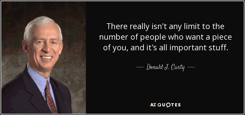 There really isn't any limit to the number of people who want a piece of you, and it's all important stuff. - Donald J. Carty