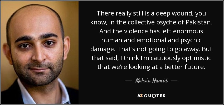 There really still is a deep wound, you know, in the collective psyche of Pakistan. And the violence has left enormous human and emotional and psychic damage. That's not going to go away. But that said, I think I'm cautiously optimistic that we're looking at a better future. - Mohsin Hamid