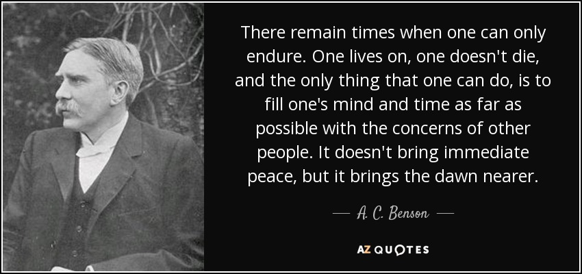 There remain times when one can only endure. One lives on, one doesn't die, and the only thing that one can do, is to fill one's mind and time as far as possible with the concerns of other people. It doesn't bring immediate peace, but it brings the dawn nearer. - A. C. Benson