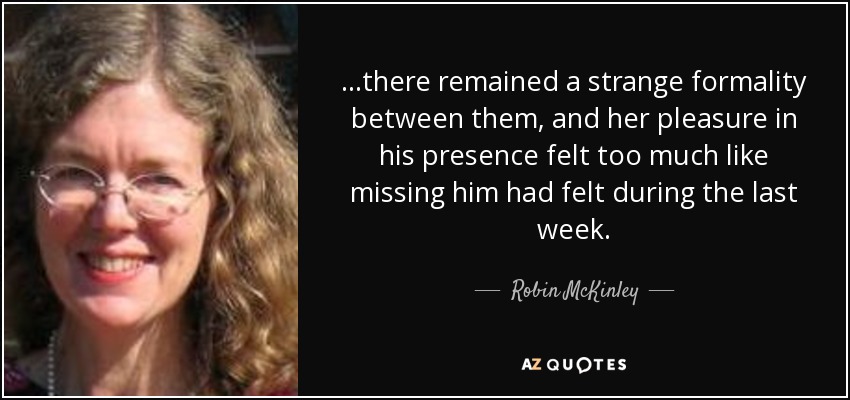 ...there remained a strange formality between them, and her pleasure in his presence felt too much like missing him had felt during the last week. - Robin McKinley