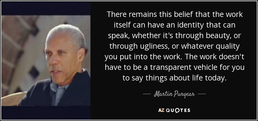 There remains this belief that the work itself can have an identity that can speak, whether it's through beauty, or through ugliness, or whatever quality you put into the work. The work doesn't have to be a transparent vehicle for you to say things about life today. - Martin Puryear