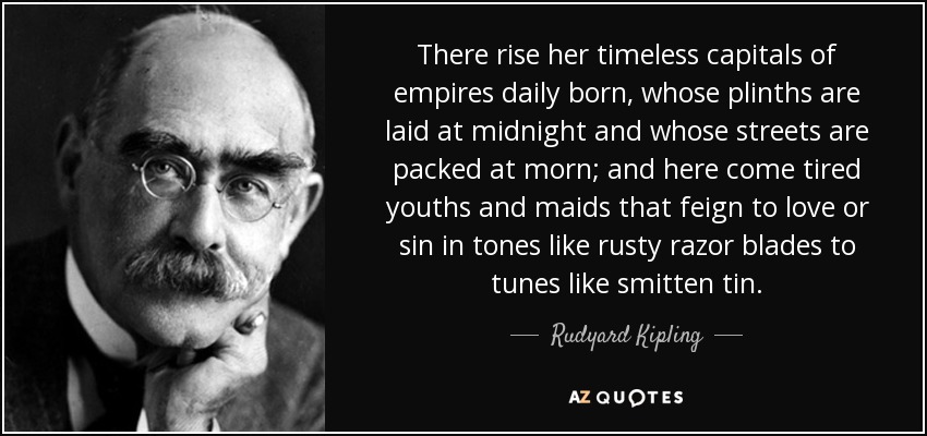 There rise her timeless capitals of empires daily born, whose plinths are laid at midnight and whose streets are packed at morn; and here come tired youths and maids that feign to love or sin in tones like rusty razor blades to tunes like smitten tin. - Rudyard Kipling