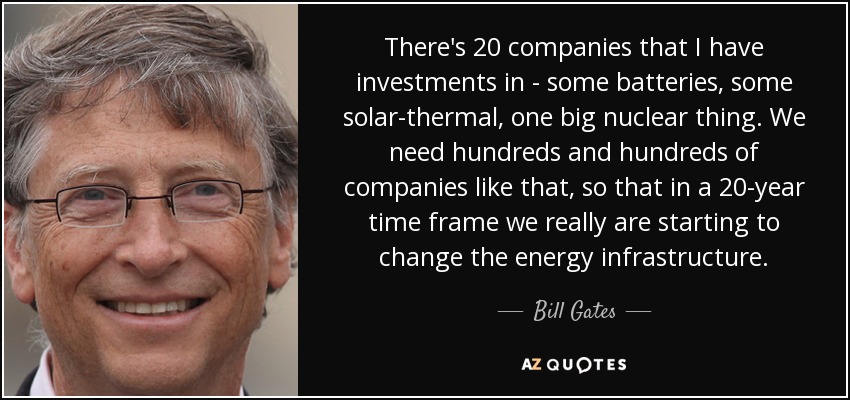 There's 20 companies that I have investments in - some batteries, some solar-thermal, one big nuclear thing. We need hundreds and hundreds of companies like that, so that in a 20-year time frame we really are starting to change the energy infrastructure. - Bill Gates