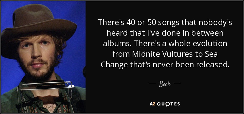 There's 40 or 50 songs that nobody's heard that I've done in between albums. There's a whole evolution from Midnite Vultures to Sea Change that's never been released. - Beck