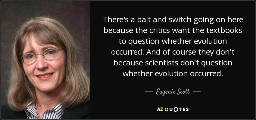 There's a bait and switch going on here because the critics want the textbooks to question whether evolution occurred. And of course they don't because scientists don't question whether evolution occurred. - Eugenie Scott