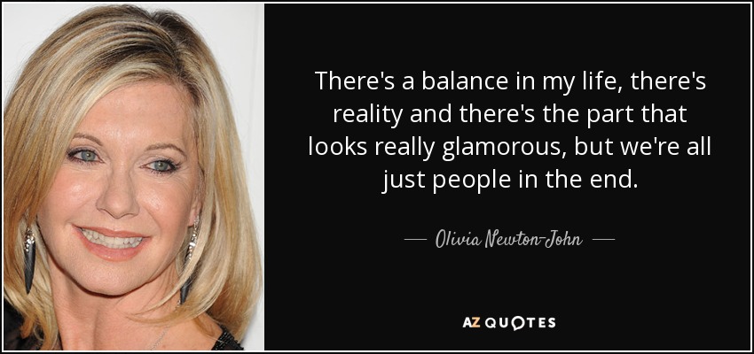 There's a balance in my life, there's reality and there's the part that looks really glamorous, but we're all just people in the end. - Olivia Newton-John