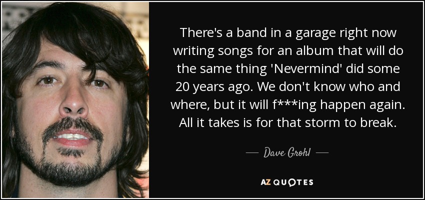 There's a band in a garage right now writing songs for an album that will do the same thing 'Nevermind' did some 20 years ago. We don't know who and where, but it will f***ing happen again. All it takes is for that storm to break. - Dave Grohl