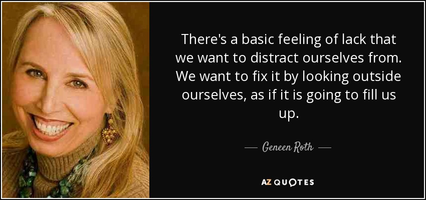 There's a basic feeling of lack that we want to distract ourselves from. We want to fix it by looking outside ourselves, as if it is going to fill us up. - Geneen Roth