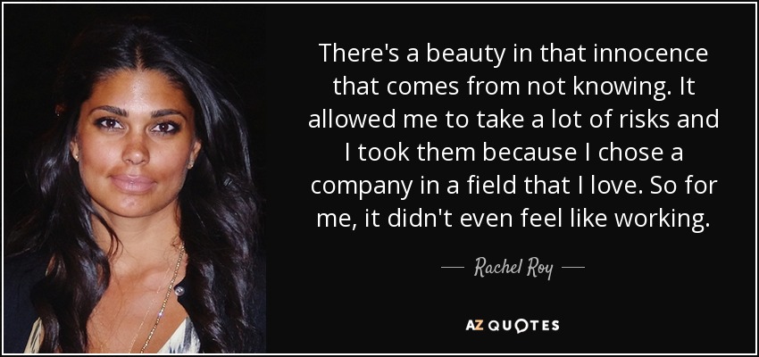 There's a beauty in that innocence that comes from not knowing. It allowed me to take a lot of risks and I took them because I chose a company in a field that I love. So for me, it didn't even feel like working. - Rachel Roy
