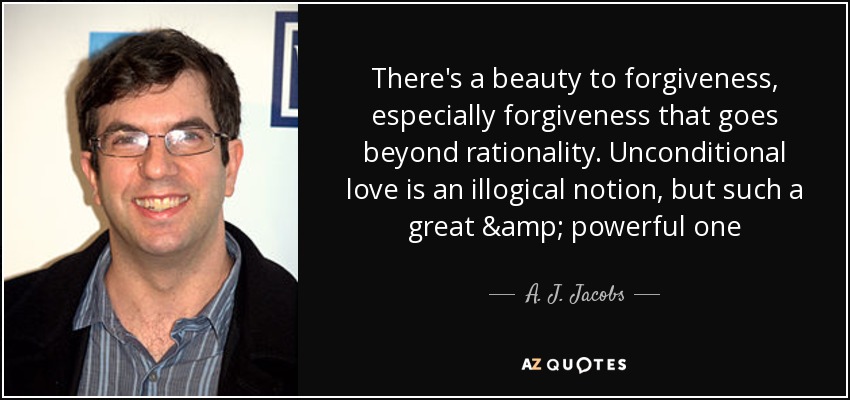 There's a beauty to forgiveness, especially forgiveness that goes beyond rationality. Unconditional love is an illogical notion, but such a great & powerful one - A. J. Jacobs