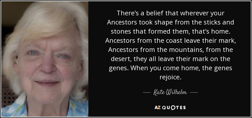 There's a belief that wherever your Ancestors took shape from the sticks and stones that formed them, that's home. Ancestors from the coast leave their mark, Ancestors from the mountains, from the desert, they all leave their mark on the genes. When you come home, the genes rejoice. - Kate Wilhelm