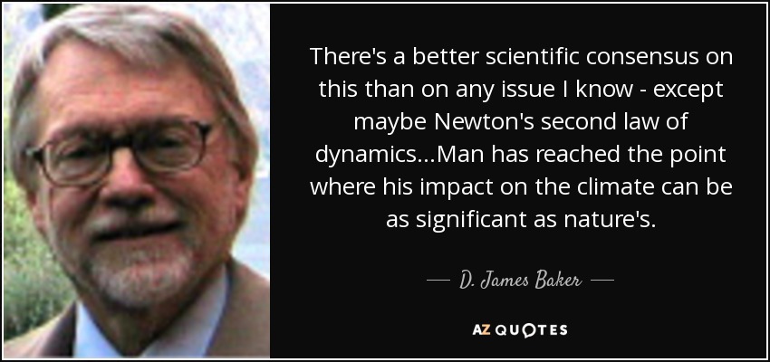 There's a better scientific consensus on this than on any issue I know - except maybe Newton's second law of dynamics...Man has reached the point where his impact on the climate can be as significant as nature's. - D. James Baker