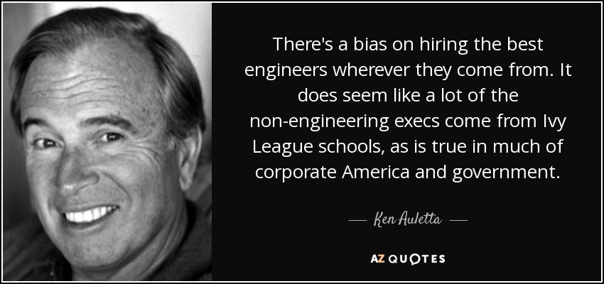 There's a bias on hiring the best engineers wherever they come from. It does seem like a lot of the non-engineering execs come from Ivy League schools, as is true in much of corporate America and government. - Ken Auletta