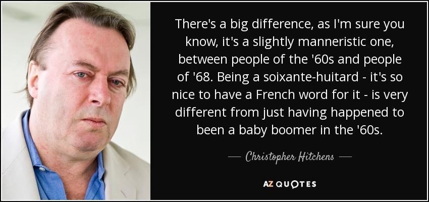 There's a big difference, as I'm sure you know, it's a slightly manneristic one, between people of the '60s and people of '68. Being a soixante-huitard - it's so nice to have a French word for it - is very different from just having happened to been a baby boomer in the '60s. - Christopher Hitchens