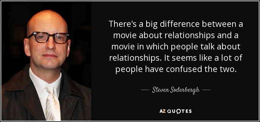 There's a big difference between a movie about relationships and a movie in which people talk about relationships. It seems like a lot of people have confused the two. - Steven Soderbergh