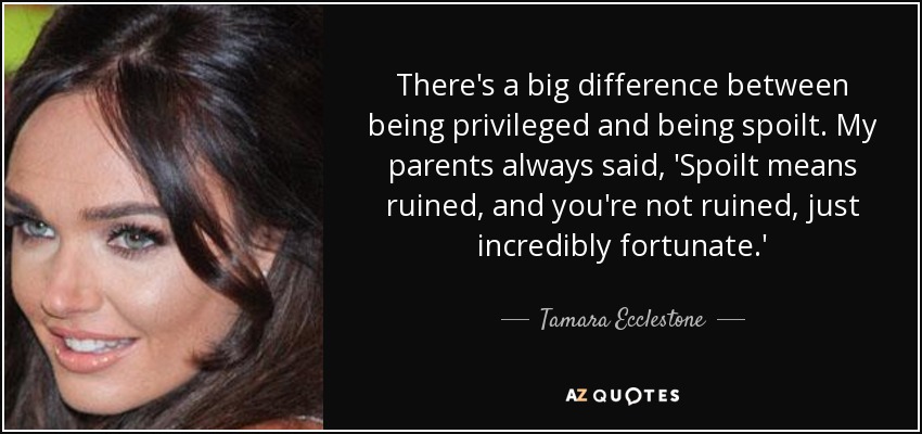 There's a big difference between being privileged and being spoilt. My parents always said, 'Spoilt means ruined, and you're not ruined, just incredibly fortunate.' - Tamara Ecclestone