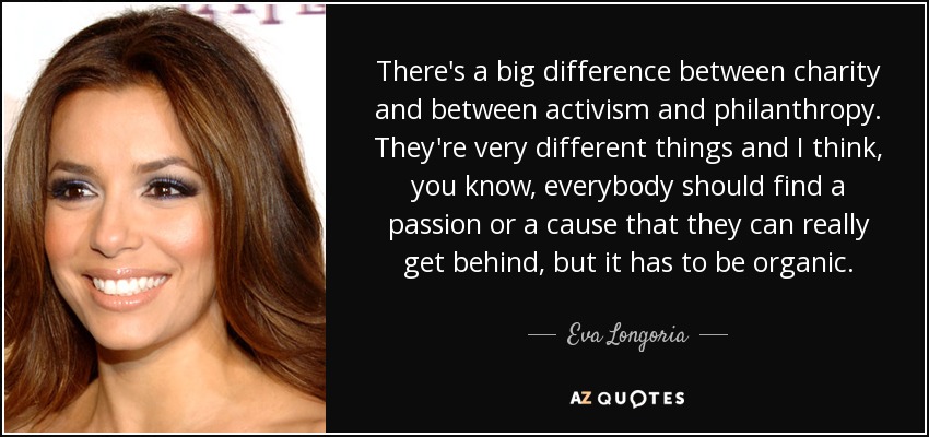 There's a big difference between charity and between activism and philanthropy. They're very different things and I think, you know, everybody should find a passion or a cause that they can really get behind, but it has to be organic. - Eva Longoria