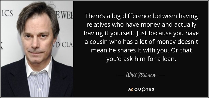 There's a big difference between having relatives who have money and actually having it yourself. Just because you have a cousin who has a lot of money doesn't mean he shares it with you. Or that you'd ask him for a loan. - Whit Stillman