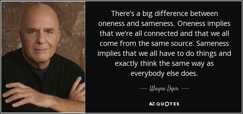 There's a big difference between oneness and sameness. Oneness implies that we're all connected and that we all come from the same source. Sameness implies that we all have to do things and exactly think the same way as everybody else does. - Wayne Dyer
