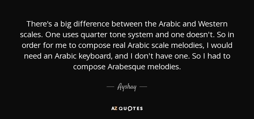 There's a big difference between the Arabic and Western scales. One uses quarter tone system and one doesn't. So in order for me to compose real Arabic scale melodies, I would need an Arabic keyboard, and I don't have one. So I had to compose Arabesque melodies. - Ayshay