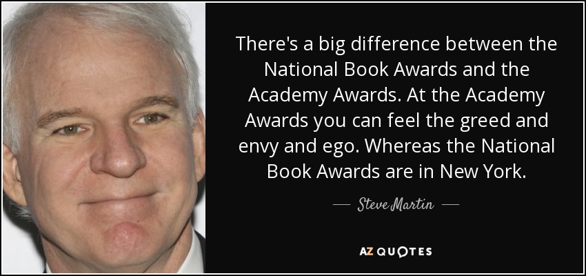 There's a big difference between the National Book Awards and the Academy Awards. At the Academy Awards you can feel the greed and envy and ego. Whereas the National Book Awards are in New York. - Steve Martin