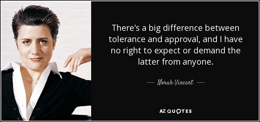 There's a big difference between tolerance and approval, and I have no right to expect or demand the latter from anyone. - Norah Vincent