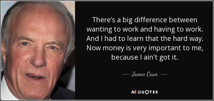 There's a big difference between wanting to work and having to work. And I had to learn that the hard way. Now money is very important to me, because I ain't got it. - James Caan