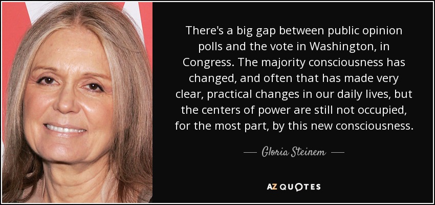 There's a big gap between public opinion polls and the vote in Washington, in Congress. The majority consciousness has changed, and often that has made very clear, practical changes in our daily lives, but the centers of power are still not occupied, for the most part, by this new consciousness. - Gloria Steinem