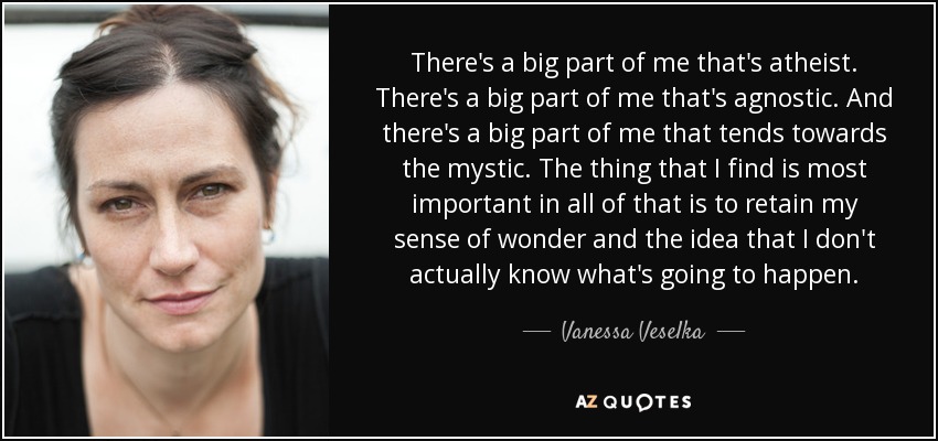 There's a big part of me that's atheist. There's a big part of me that's agnostic. And there's a big part of me that tends towards the mystic. The thing that I find is most important in all of that is to retain my sense of wonder and the idea that I don't actually know what's going to happen. - Vanessa Veselka